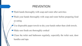 PREVENTION
Wash hands thoroughly with soap and water after activities
Wash your hands thoroughly with soap and water before preparing food
or eating
Use disposable paper towels to dry your hands rather than cloth towels.
Make sure foods are thoroughly cooked
Clean the toilet and bathroom regularly, especially the toilet seat, door
handles and taps
 