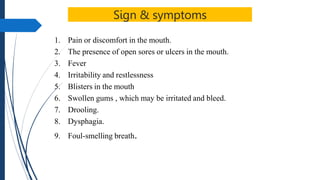 Sign & symptoms
1. Pain or discomfort in the mouth.
2. The presence of open sores or ulcers in the mouth.
3. Fever
4. Irritability and restlessness
5. Blisters in the mouth
6. Swollen gums , which may be irritated and bleed.
7. Drooling.
8. Dysphagia.
9. Foul-smelling breath.
 