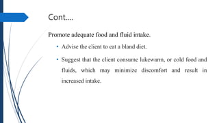 Cont.…
Promote adequate food and fluid intake.
• Advise the client to eat a bland diet.
• Suggest that the client consume lukewarm, or cold food and
fluids, which may minimize discomfort and result in
increased intake.
 
