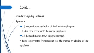 Cont.…
Swallowing(deglutition)
3phases:
1.) tongue forces the bolus of food into the pharynx
2.) the food moves into the upper esophagus
3.) the food moves down into the stomach
* Food is prevented from passing into the trachea by closing of the
epiglottis.
 