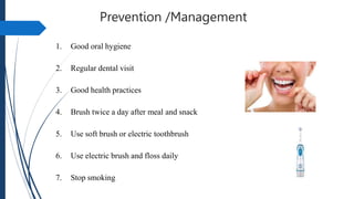 Prevention /Management
1. Good oral hygiene
2. Regular dental visit
3. Good health practices
4. Brush twice a day after meal and snack
5. Use soft brush or electric toothbrush
6. Use electric brush and floss daily
7. Stop smoking
 