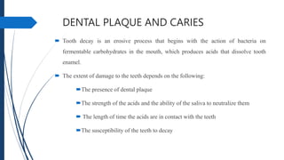 DENTAL PLAQUE AND CARIES
 Tooth decay is an erosive process that begins with the action of bacteria on
fermentable carbohydrates in the mouth, which produces acids that dissolve tooth
enamel.
 The extent of damage to the teeth depends on the following:
The presence of dental plaque
The strength of the acids and the ability of the saliva to neutralize them
 The length of time the acids are in contact with the teeth
The susceptibility of the teeth to decay
 