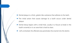  Dental plaque is a thick, gelatin-like substance that adheres to the teeth.
 The initial action that causes damage to a tooth occurs under dental
plaque.
 Dental decay begins with a small hole, usually in a fissure (a break in the
tooth’s enamel) or in an area that is hard to clean.
 Left unchecked, the affected area penetrates the enamel into the dentin.
 