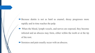  Because dentin is not as hard as enamel, decay progresses more
rapidly and in time reaches the pulp.
 When the blood, lymph vessels, and nerves are exposed, they become
infected and an abscess may form, either within the tooth or at the tip
of the root.
 Soreness and pain usually occur with an abscess.
 