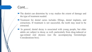 Cont.…
 The dentist can determine by x-ray studies the extent of damage and
the type of treatment needed.
 Treatment for dental caries includes fillings, dental implants, and
extractions. If treatment is not successful, the tooth may need to be
extracted.
 In general, dental decay is associated with young people, but older
adults are subject to decay as well, particularly from drug-induced or
age-related oral dryness (see the accompanying Gerontologic
Considerations box).
 