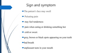 Sign and symptom
The patient’s face may swell
 Pulsating pain
 may feel tenderness
 pain when eating or drinking something hot
 cold or sweet.
grey, brown or black spots appearing on your teeth
bad breath
unpleasant taste in your mouth
 