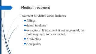 Medical treatment
Treatment for dental caries includes
fillings,
dental implants
extractions. If treatment is not successful, the
tooth may need to be extracted.
Antibiotics
Analgesics
 
