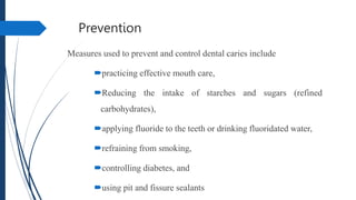 Prevention
Measures used to prevent and control dental caries include
practicing effective mouth care,
Reducing the intake of starches and sugars (refined
carbohydrates),
applying fluoride to the teeth or drinking fluoridated water,
refraining from smoking,
controlling diabetes, and
using pit and fissure sealants
 