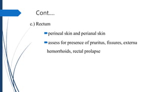 Cont.…
c.) Rectum
perineal skin and perianal skin
assess for presence of pruritus, fissures, externa
hemorrhoids, rectal...