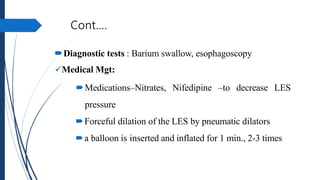 Cont.…
Diagnostic tests : Barium swallow, esophagoscopy
Medical Mgt:
Medications–Nitrates, Nifedipine –to decrease LES
...