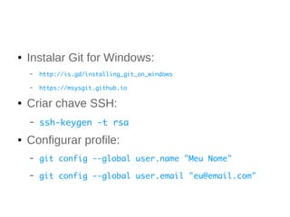 ● Instalar Git for Windows: 
– http://is.gd/installing_git_on_windows 
– https://msysgit.github.io 
● Criar chave SSH: 
– ssh-keygen -t rsa 
● Configurar profile: 
– git config --global user.name "Meu Nome" 
– git config --global user.email "eu@email.com" 
 