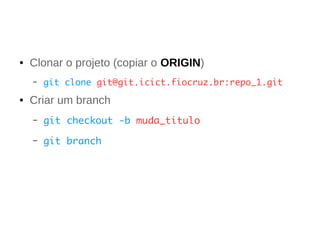 ● Clonar o projeto (copiar o ORIGIN) 
– git clone git@git.icict.fiocruz.br:repo_1.git 
● Criar um branch 
– git checkout -b muda_titulo 
– git branch 
 