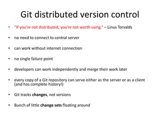 Git distributed version control
• “If you’re not distributed, you’re not worth using.” – Linus Torvalds
• no need to connect to central server
• can work without internet connection
• no single failure point
• developers can work independently and merge their work later
• every copy of a Git repository can serve either as the server or as a client
(and has complete history!)
• Git tracks changes, not versions
• Bunch of little change sets floating around
 