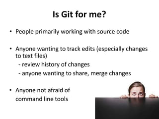 Is Git for me?
• People primarily working with source code
• Anyone wanting to track edits (especially changes
to text files)
- review history of changes
- anyone wanting to share, merge changes
• Anyone not afraid of
command line tools
 
