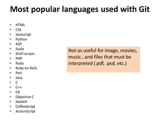 Most popular languages used with Git
• HTML
• CSS
• Javascript
• Python
• ASP
• Scala
• Shell scripts
• PHP
• Ruby
• Ruby on Rails
• Perl
• Java
• C
• C++
• C#
• Objective C
• Haskell
• CoffeeScript
• ActionScript
Not as useful for image, movies,
music…and files that must be
interpreted (.pdf, .psd, etc.)
 
