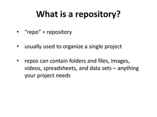 What is a repository?
• “repo” = repository
• usually used to organize a single project
• repos can contain folders and files, images,
videos, spreadsheets, and data sets – anything
your project needs
 