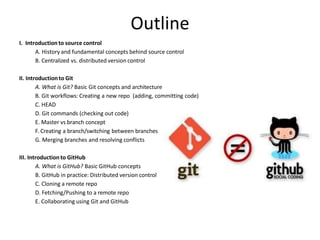 Outline
I. Introductionto source control
A. History and fundamental concepts behind source control
B. Centralized vs. distributed version control
II. Introductionto Git
A. What is Git? Basic Git concepts and architecture
B. Git workflows: Creating a new repo (adding, committing code)
C. HEAD
D. Git commands (checking out code)
E. Master vs branch concept
F.Creating a branch/switching between branches
G. Merging branches and resolving conflicts
III. Introductionto GitHub
A. What is GitHub? Basic GitHub concepts
B. GitHub in practice: Distributed version control
C. Cloning a remote repo
D. Fetching/Pushing to a remote repo
E. Collaborating using Git and GitHub
 