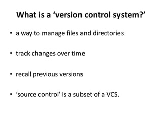 What is a ‘version control system?’
• a way to manage files and directories
• track changes over time
• recall previous versions
• ‘source control’ is a subset of a VCS.
 
