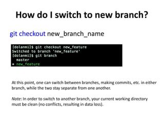 How do I switch to new branch?
git checkout new_branch_name
At this point, one can switch between branches, making commits, etc. in either
branch, while the two stay separate from one another.
Note: In order to switch to another branch, your current working directory
must be clean (no conflicts, resulting in data loss).
 