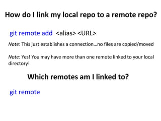How do I link my local repo to a remote repo?
git remote add <alias> <URL>
Note: This just establishes a connection…no files are copied/moved
Note: Yes! You may have more than one remote linked to your local
directory!
Which remotes am I linked to?
git remote
 