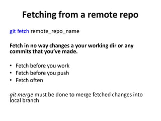 Fetching from a remote repo
git fetch remote_repo_name
Fetch in no way changes a your working dir or any
commits that you’ve made.
• Fetch before you work
• Fetch before you push
• Fetch often
git merge must be done to merge fetched changes into
local branch
 