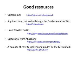 Good resources
• Git from Git: https://git-scm.com/book/en/v2
• A guided tour that walks through the fundamentals of Git:
https://githowto.com
• Linus Torvalds on Git:
https://www.youtube.com/watch?v=idLyobOhtO4
• Git tutorial from Atlassian:
https://www.atlassian.com/git/tutorials/
• A number of easy-to-understand guides by the GitHub folks
https://guides.github.com
 
