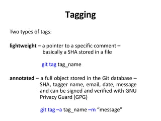 Tagging
Two types of tags:
lightweight – a pointer to a specific comment –
basically a SHA stored in a file
git tag tag_name
annotated – a full object stored in the Git database –
SHA, tagger name, email, date, message
and can be signed and verified with GNU
Privacy Guard (GPG)
git tag –a tag_name –m “message”
 