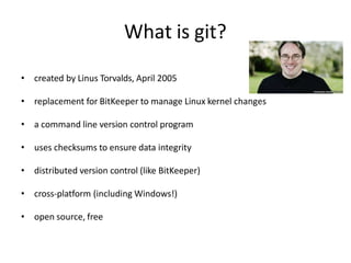 What is git?
• created by Linus Torvalds, April 2005
• replacement for BitKeeper to manage Linux kernel changes
• a command line version control program
• uses checksums to ensure data integrity
• distributed version control (like BitKeeper)
• cross-platform (including Windows!)
• open source, free
 