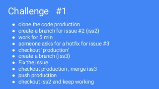 Challenge #1
● clone the code production
● create a branch for issue #2 (iss2)
● work for 5 min
● someone asks for a hotfix for issue #3
● checkout ‘production’
● create a branch (iss3)
● Fix the issue
● checkout production , merge iss3
● push production
● checkout iss2 and keep working
 