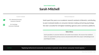 Senior Market Analyst
Sarah Mitchell
Academic Credentials
M.Sc. Behavioral Economics
University of Warwick
B.A. Psychology
University of Edinburgh
Professional Background
Sarah spent five years as an academic research assistant at Warwick, contributing
to peer-reviewed studies on consumer decision-making and pricing psychology.
She later consulted for UK digital marketing agencies and e-commerce platforms.
Role at Gitnux
Sarah specializes in consumer behavior and market trend analysis. She ensures that statistical
claims are supported by primary sources and presented within their proper methodological and
psychological context.
Core Focus "Applying behavioral economics to produce nuanced, data-driven consumer trend reports."
Gitnux Team Presentation | Page 6
 