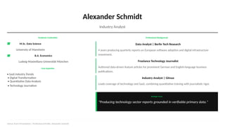 Alexander Schmidt
Industry Analyst
Academic Credentials
M.Sc. Data Science
University of Mannheim
B.A. Economics
Ludwig-Maximilians-Universität München
Core Expertise
• SaaS Industry Trends
• Digital Transformation
• Quantitative Data Analysis
• Technology Journalism
Professional Background
Data Analyst | Berlin Tech Research
4 years producing quarterly reports on European software adoption and digital infrastructure
investment.
Freelance Technology Journalist
Authored data-driven feature articles for prominent German and English-language business
publications.
Industry Analyst | Gitnux
Leads coverage of technology and SaaS, combining quantitative training with journalistic rigor.
Strategic Focus
"Producing technology sector reports grounded in verifiable primary data."
Gitnux Team Presentation | Professional Profile: Alexander Schmidt
 