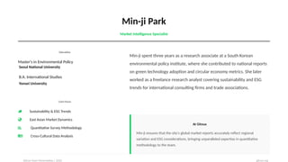 Min-ji Park
Market Intelligence Specialist
Education
Master's in Environmental Policy
Seoul National University
B.A. International Studies
Yonsei University
Core Focus
Sustainability & ESG Trends
East Asian Market Dynamics
Quantitative Survey Methodology
Cross-Cultural Data Analysis
Min-ji spent three years as a research associate at a South Korean
environmental policy institute, where she contributed to national reports
on green technology adoption and circular economy metrics. She later
worked as a freelance research analyst covering sustainability and ESG
trends for international consulting firms and trade associations.
At Gitnux
Min-ji ensures that the site's global market reports accurately reflect regional
variation and ESG considerations, bringing unparalleled expertise in quantitative
methodology to the team.
Gitnux Team Presentation | 2026 gitnux.org
 