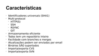 Características
•
Identificadores universais (SHA1)
•
Multi-protocol
•
HTTP(S)
•
SSH
•
RSYNC
•
GIT
•
Armazenamento eficiente
•
Todos tem um repositório inteiro
•
Facilidade com branches e merges
•
Atualizações podem ser enviadas por email
•
Binários SÃO suportados
•
Importa/exporta CVS
•
Importa/exporta SVN
 