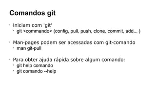 Comandos git
•
Iniciam com 'git'
•
git <commando> (config, pull, push, clone, commit, add... )
•
Man-pages podem ser acessadas com git-comando
•
man git-pull
•
Para obter ajuda rápida sobre algum comando:
•
git help comando
•
git comando --help
 