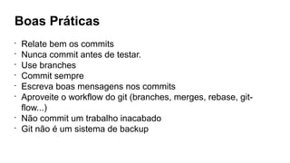 Boas Práticas
•
Relate bem os commits
•
Nunca commit antes de testar.
•
Use branches
•
Commit sempre
•
Escreva boas mensagens nos commits
•
Aproveite o workflow do git (branches, merges, rebase, git-
flow...)
•
Não commit um trabalho inacabado
•
Git não é um sistema de backup
 