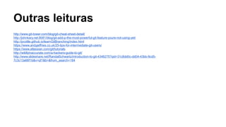 Outras leituras
http://www.git-tower.com/blog/git-cheat-sheet-detail/
http://johnkary.net:8081/blog/git-add-p-the-most-powerful-git-feature-youre-not-using-yet/
http://pcottle.github.io/learnGitBranching/index.html
https://www.andyjeffries.co.uk/25-tips-for-intermediate-git-users/
https://www.atlassian.com/git/tutorials
http://wildlyinaccurate.com/a-hackers-guide-to-git/
http://www.slideshare.net/RandalSchwartz/introduction-to-git-4346275?qid=31c8dd0c-dd04-43bb-9cd5-
7c3c13a66f1b&v=qf1&b=&from_search=184
 