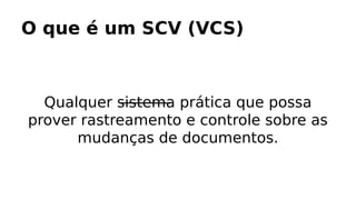 O que é um SCV (VCS)
Qualquer sistema prática que possa
prover rastreamento e controle sobre as
mudanças de documentos.
 