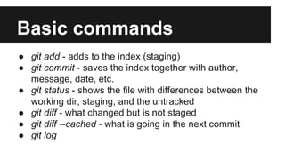 Basic commands
● git add - adds to the index (staging)
● git commit - saves the index together with author,
message, date, etc.
● git status - shows the file with differences between the
working dir, staging, and the untracked
● git diff - what changed but is not staged
● git diff --cached - what is going in the next commit
● git log
 