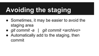 Avoiding the staging
● Sometimes, it may be easier to avoid the
staging area
● git commit -a | git commit <archivo>
● Automatically add to the staging, then
commit
 