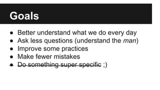 Goals
● Better understand what we do every day
● Ask less questions (understand the man)
● Improve some practices
● Make fewer mistakes
● Do something super specific ;)
 
