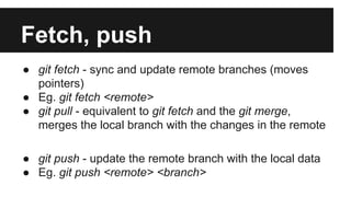 Fetch, push
● git fetch - sync and update remote branches (moves
pointers)
● Eg. git fetch <remote>
● git pull - equivalent to git fetch and the git merge,
merges the local branch with the changes in the remote
● git push - update the remote branch with the local data
● Eg. git push <remote> <branch>
 