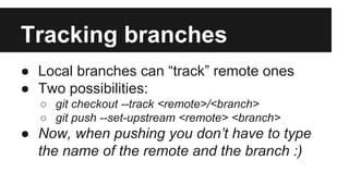 Tracking branches
● Local branches can “track” remote ones
● Two possibilities:
○ git checkout --track <remote>/<branch>
○ git push --set-upstream <remote> <branch>
● Now, when pushing you don’t have to type
the name of the remote and the branch :)
 