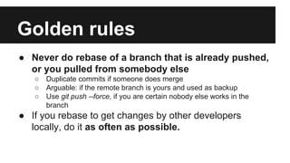 ● Never do rebase of a branch that is already pushed,
or you pulled from somebody else
○ Duplicate commits if someone does merge
○ Arguable: if the remote branch is yours and used as backup
○ Use git push --force, if you are certain nobody else works in the
branch
● If you rebase to get changes by other developers
locally, do it as often as possible.
Golden rules
 