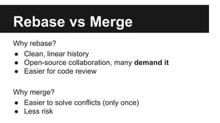 Rebase vs Merge
Why rebase?
● Clean, linear history
● Open-source collaboration, many demand it
● Easier for code review
Why merge?
● Easier to solve conflicts (only once)
● Less risk
 