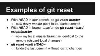 Examples of git reset
● With HEAD in dev branch, do git reset master
○ now dev y master point to the same commit
● With HEAD in branch master, do git reset --hard
origin/master
○ now my local master branch is identical to the
remote (discard local changes)
● git reset --soft HEAD~
○ Undo the last commit without losing changes
 