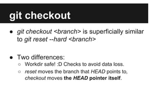 git checkout
● git checkout <branch> is superficially similar
to git reset --hard <branch>
● Two differences:
○ Workdir safe! :D Checks to avoid data loss.
○ reset moves the branch that HEAD points to,
checkout moves the HEAD pointer itself.
 