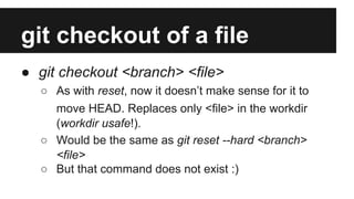 git checkout of a file
● git checkout <branch> <file>
○ As with reset, now it doesn’t make sense for it to
move HEAD. Replaces only <file> in the workdir
(workdir usafe!).
○ Would be the same as git reset --hard <branch>
<file>
○ But that command does not exist :)
 