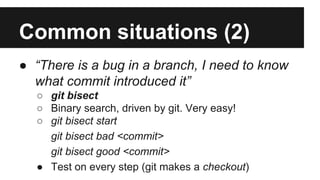 Common situations (2)
● “There is a bug in a branch, I need to know
what commit introduced it”
○ git bisect
○ Binary search, driven by git. Very easy!
○ git bisect start
git bisect bad <commit>
git bisect good <commit>
● Test on every step (git makes a checkout)
 