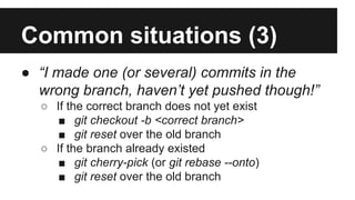 Common situations (3)
● “I made one (or several) commits in the
wrong branch, haven’t yet pushed though!”
○ If the correct branch does not yet exist
■ git checkout -b <correct branch>
■ git reset over the old branch
○ If the branch already existed
■ git cherry-pick (or git rebase --onto)
■ git reset over the old branch
 