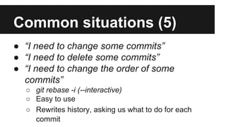 Common situations (5)
● “I need to change some commits”
● “I need to delete some commits”
● “I need to change the order of some
commits”
○ git rebase -i (--interactive)
○ Easy to use
○ Rewrites history, asking us what to do for each
commit
 
